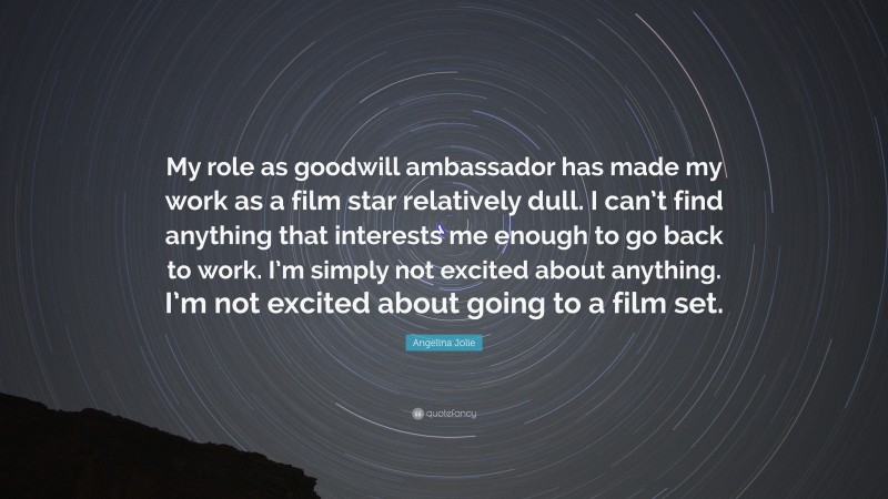 Angelina Jolie Quote: “My role as goodwill ambassador has made my work as a film star relatively dull. I can’t find anything that interests me enough to go back to work. I’m simply not excited about anything. I’m not excited about going to a film set.”
