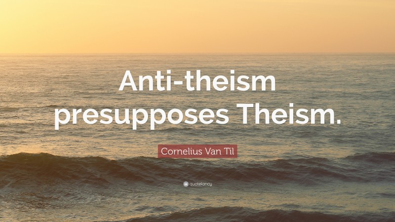 Cornelius Van Til Quote: “Anti-theism presupposes Theism.”