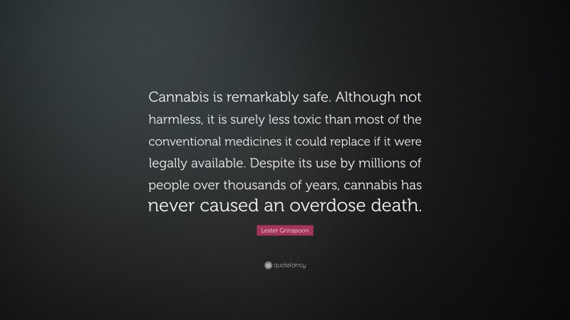 Lester Grinspoon Quote: “Cannabis is remarkably safe. Although not harmless, it is surely less toxic than most of the conventional medicines it could replace if it were legally available. Despite its use by millions of people over thousands of years, cannabis has never caused an overdose death.”