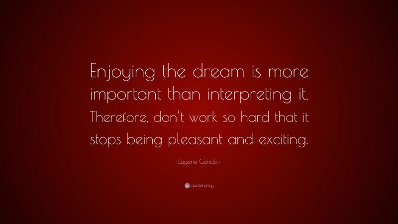 Eugene Gendlin Quote: “Enjoying the dream is more important than interpreting it. Therefore, don’t work so hard that it stops being pleasant and exciting.”