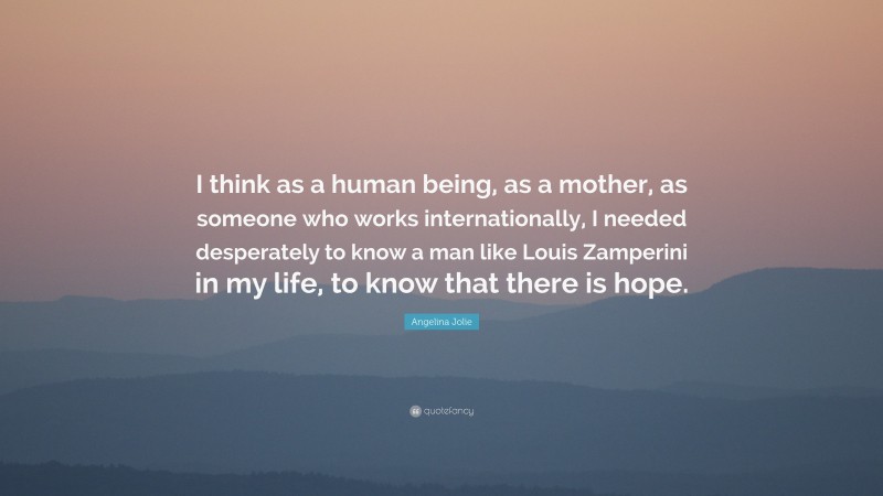 Angelina Jolie Quote: “I think as a human being, as a mother, as someone who works internationally, I needed desperately to know a man like Louis Zamperini in my life, to know that there is hope.”