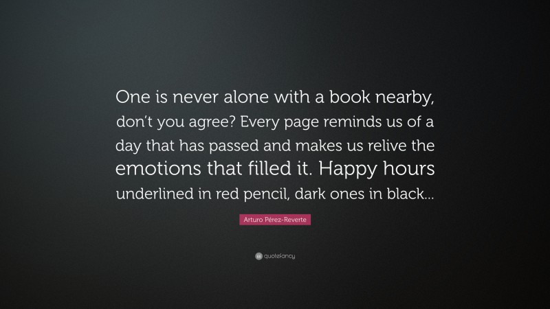 Arturo Pérez-Reverte Quote: “One is never alone with a book nearby, don’t you agree? Every page reminds us of a day that has passed and makes us relive the emotions that filled it. Happy hours underlined in red pencil, dark ones in black...”