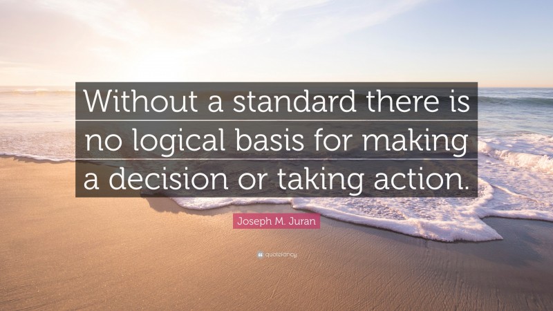 Joseph M. Juran Quote: “Without a standard there is no logical basis for making a decision or taking action.”