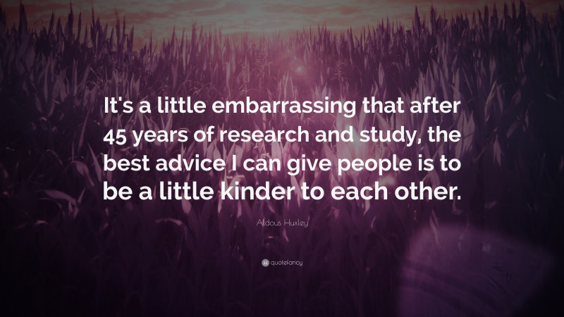 Aldous Huxley Quote: “It's a little embarrassing that after 45 years of research and study, the best advice I can give people is to be a little kinder to each other.”