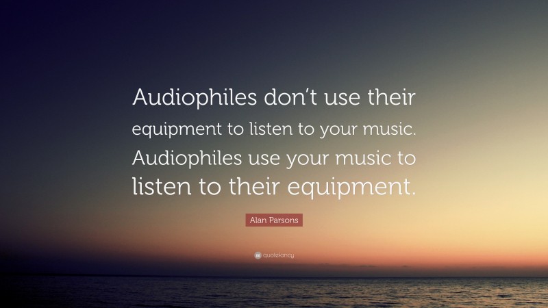 Alan Parsons Quote: “Audiophiles don’t use their equipment to listen to your music. Audiophiles use your music to listen to their equipment.”