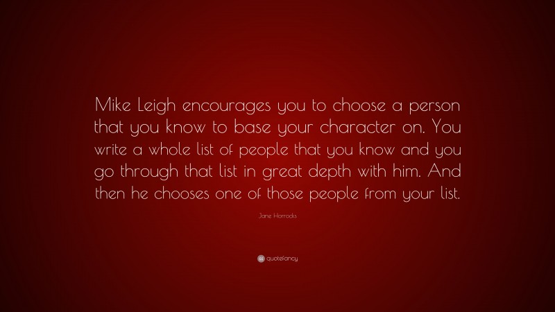 Jane Horrocks Quote: “Mike Leigh encourages you to choose a person that you know to base your character on. You write a whole list of people that you know and you go through that list in great depth with him. And then he chooses one of those people from your list.”