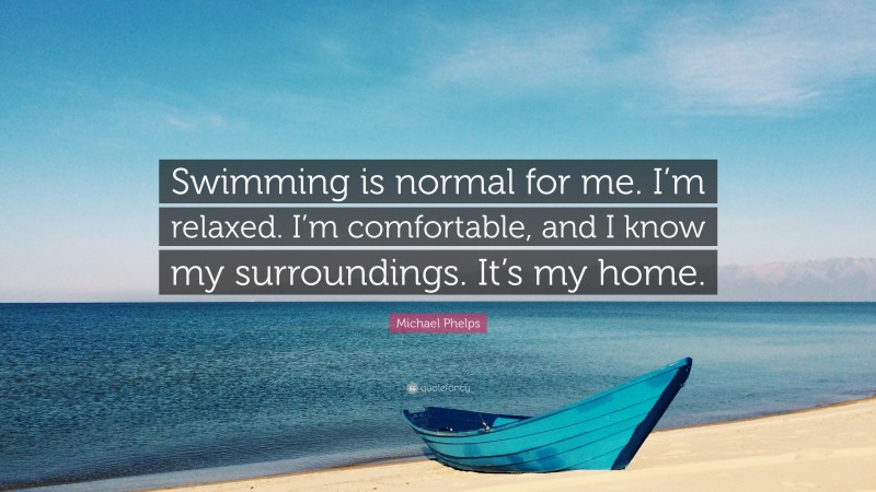 Michael Phelps Quote: “Swimming is normal for me. I’m relaxed. I’m comfortable, and I know my surroundings. It’s my home.”
