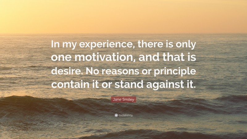 Jane Smiley Quote: “In my experience, there is only one motivation, and that is desire. No reasons or principle contain it or stand against it.”