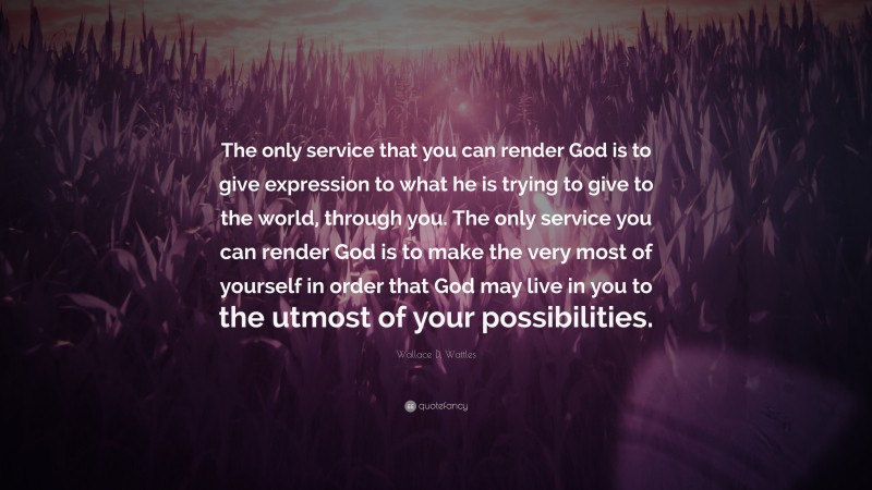 Wallace D. Wattles Quote: “The only service that you can render God is to give expression to what he is trying to give to the world, through you. The only service you can render God is to make the very most of yourself in order that God may live in you to the utmost of your possibilities.”