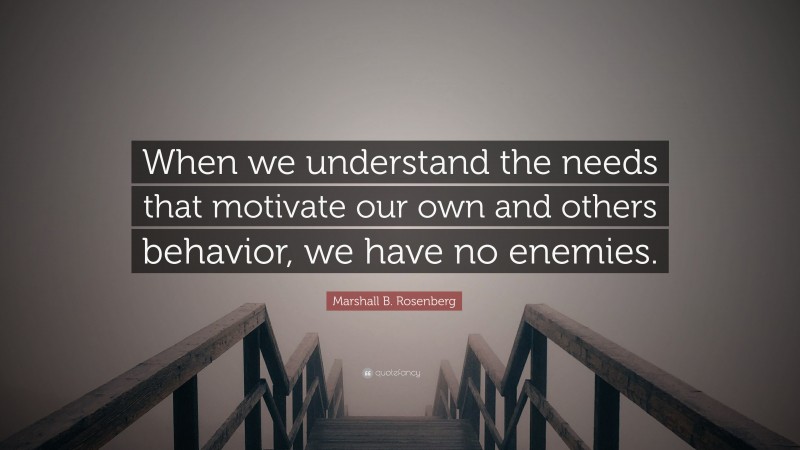 Marshall B. Rosenberg Quote: “When we understand the needs that motivate our own and others behavior, we have no enemies.”
