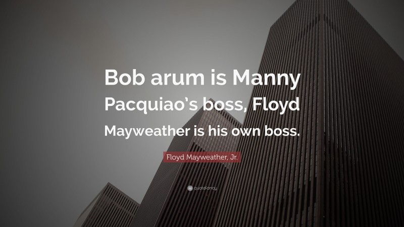Floyd Mayweather, Jr. Quote: “Bob arum is Manny Pacquiao’s boss, Floyd Mayweather is his own boss.”