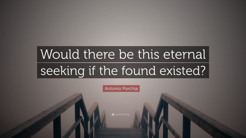 Antonio Porchia Quote: “Would there be this eternal seeking if the found existed?”