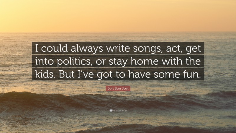 Jon Bon Jovi Quote: “I could always write songs, act, get into politics, or stay home with the kids. But I’ve got to have some fun.”