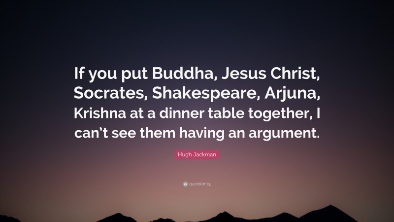 Hugh Jackman Quote: “If you put Buddha, Jesus Christ, Socrates, Shakespeare, Arjuna, Krishna at a dinner table together, I can’t see them having an argument.”