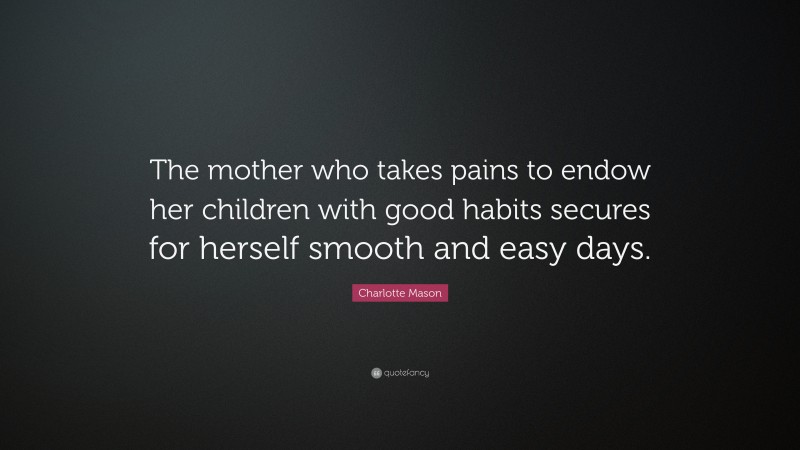 Charlotte Mason Quote: “The mother who takes pains to endow her children with good habits secures for herself smooth and easy days.”
