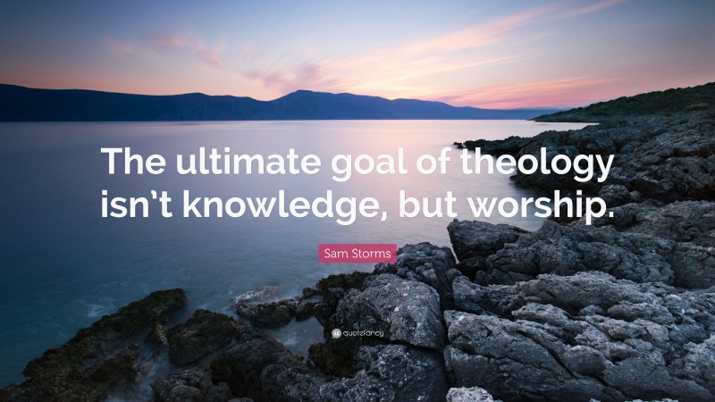 Sam Storms Quote: “The ultimate goal of theology isn’t knowledge, but worship.”