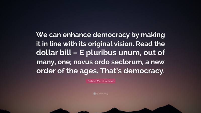Barbara Marx Hubbard Quote: “We can enhance democracy by making it in line with its original vision. Read the dollar bill – E pluribus unum, out of many, one; novus ordo seclorum, a new order of the ages. That’s democracy.”