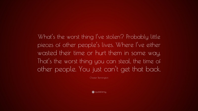 Chester Bennington Quote: “What’s the worst thing I’ve stolen? Probably little pieces of other people’s lives. Where I’ve either wasted their time or hurt them in some way. That’s the worst thing you can steal, the time of other people. You just can’t get that back.”