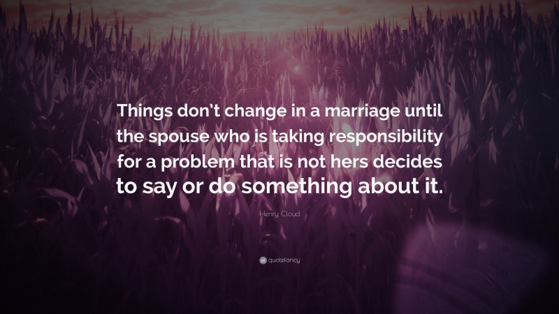 Henry Cloud Quote: “Things don’t change in a marriage until the spouse who is taking responsibility for a problem that is not hers decides to say or do something about it.”