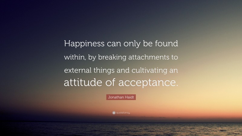 Jonathan Haidt Quote: “Happiness can only be found within, by breaking attachments to external things and cultivating an attitude of acceptance.”
