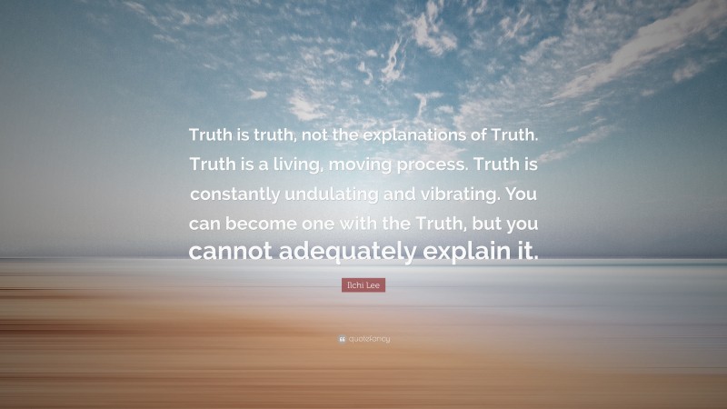 Ilchi Lee Quote: “Truth is truth, not the explanations of Truth. Truth is a living, moving process. Truth is constantly undulating and vibrating. You can become one with the Truth, but you cannot adequately explain it.”