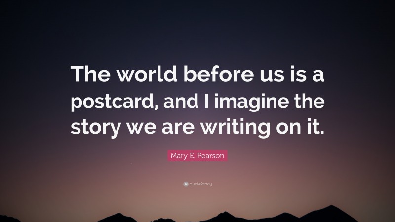 Mary E. Pearson Quote: “The world before us is a postcard, and I imagine the story we are writing on it.”