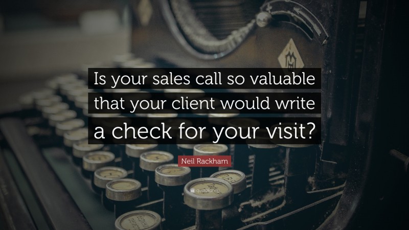 Neil Rackham Quote: “Is your sales call so valuable that your client would write a check for your visit?”