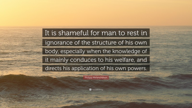 Philipp Melanchthon Quote: “It is shameful for man to rest in ignorance of the structure of his own body, especially when the knowledge of it mainly conduces to his welfare, and directs his application of his own powers.”