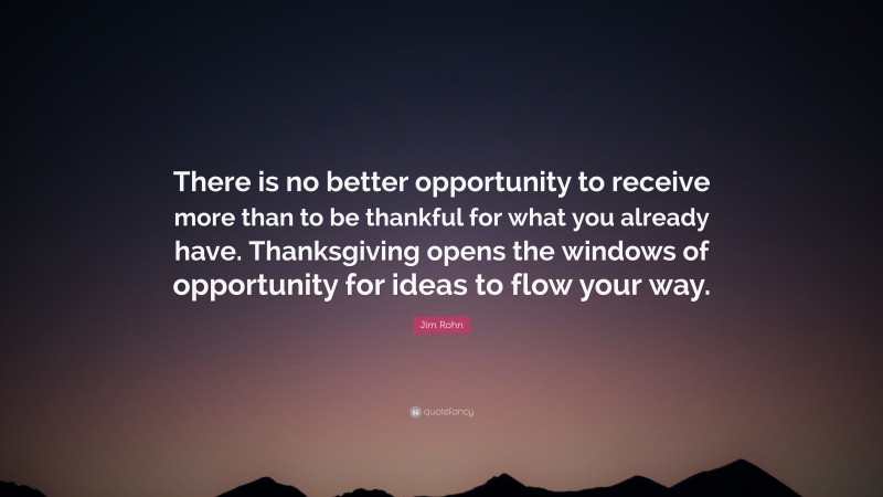 Jim Rohn Quote: “There is no better opportunity to receive more than to be thankful for what you already have. Thanksgiving opens the windows of opportunity for ideas to flow your way.”
