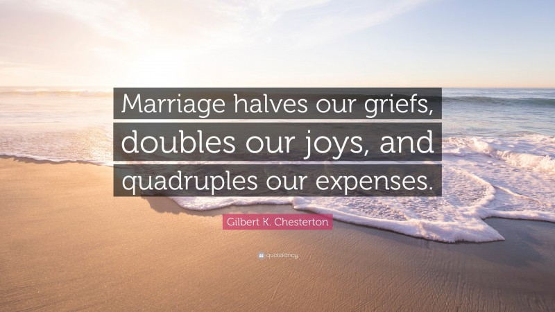 Gilbert K. Chesterton Quote: “Marriage halves our griefs, doubles our joys, and quadruples our expenses.”