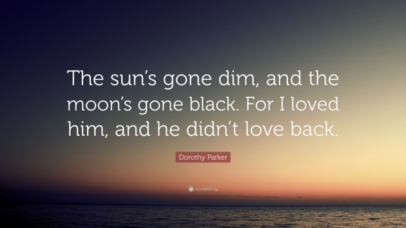 Dorothy Parker Quote: “The sun’s gone dim, and the moon’s gone black. For I loved him, and he didn’t love back.”