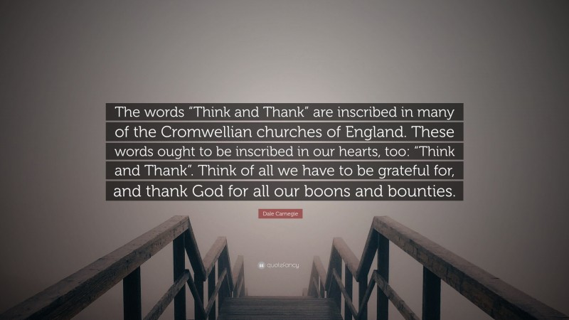 Dale Carnegie Quote: “The words “Think and Thank” are inscribed in many of the Cromwellian churches of England. These words ought to be inscribed in our hearts, too: “Think and Thank”. Think of all we have to be grateful for, and thank God for all our boons and bounties.”