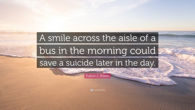 Fulton J. Sheen Quote: “A smile across the aisle of a bus in the morning could save a suicide later in the day.”