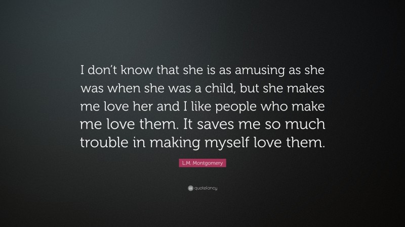 L.M. Montgomery Quote: “I don’t know that she is as amusing as she was when she was a child, but she makes me love her and I like people who make me love them. It saves me so much trouble in making myself love them.”