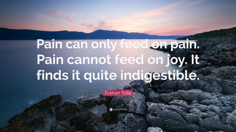 Eckhart Tolle Quote: “Pain can only feed on pain. Pain cannot feed on joy. It finds it quite indigestible.”