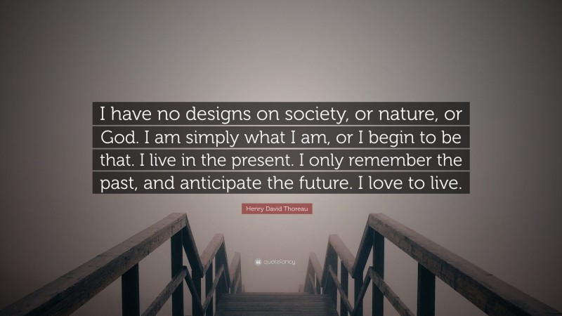 Henry David Thoreau Quote: “I have no designs on society, or nature, or God. I am simply what I am, or I begin to be that. I live in the present. I only remember the past, and anticipate the future. I love to live.”