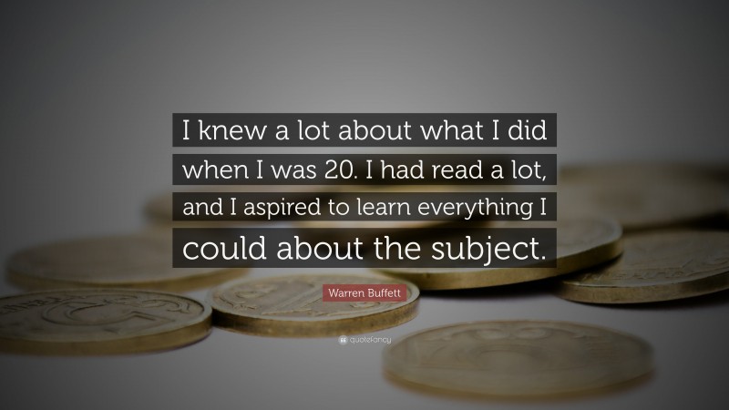 Warren Buffett Quote: “I knew a lot about what I did when I was 20. I had read a lot, and I aspired to learn everything I could about the subject.”