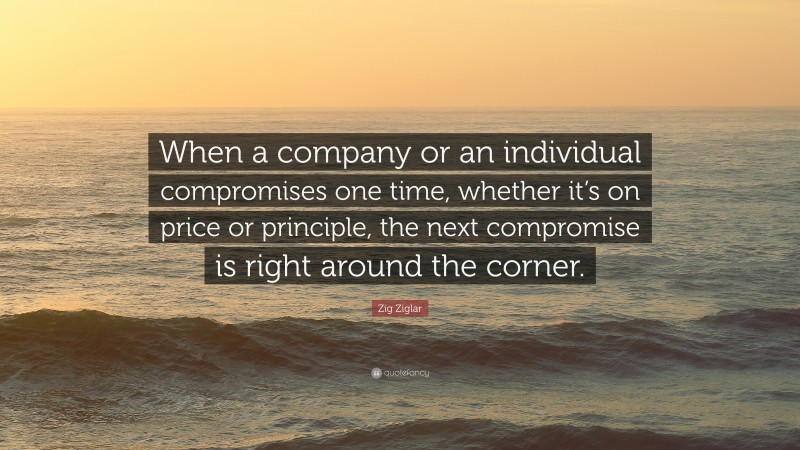 Zig Ziglar Quote: “When a company or an individual compromises one time, whether it’s on price or principle, the next compromise is right around the corner.”