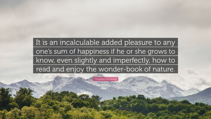 Theodore Roosevelt Quote: “It is an incalculable added pleasure to any one’s sum of happiness if he or she grows to know, even slightly and imperfectly, how to read and enjoy the wonder-book of nature.”