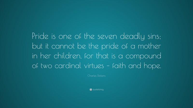 Charles Dickens Quote: “Pride is one of the seven deadly sins; but it cannot be the pride of a mother in her children, for that is a compound of two cardinal virtues – faith and hope.”
