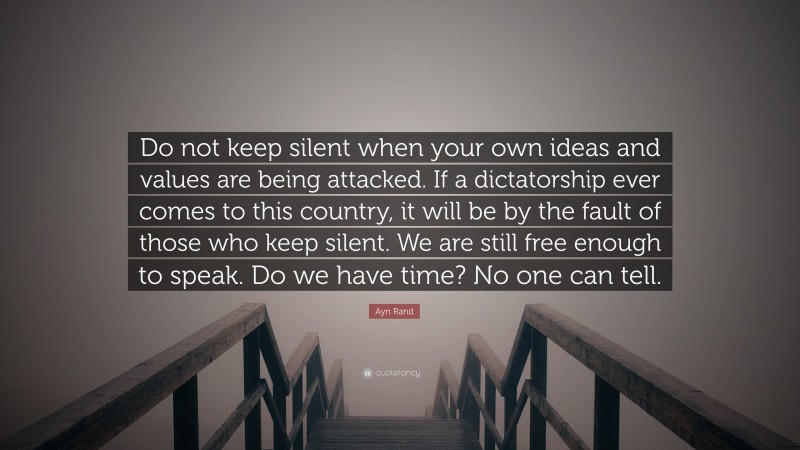 Ayn Rand Quote: “Do not keep silent when your own ideas and values are being attacked. If a dictatorship ever comes to this country, it will be by the fault of those who keep silent. We are still free enough to speak. Do we have time? No one can tell.”