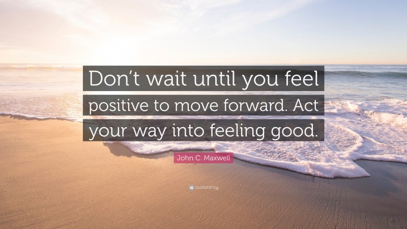 John C. Maxwell Quote: “Don’t wait until you feel positive to move forward. Act your way into feeling good.”