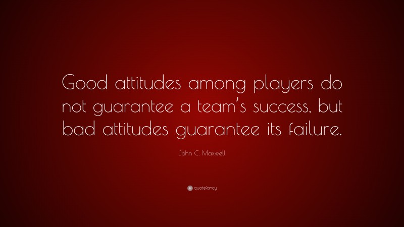 John C. Maxwell Quote: “Good attitudes among players do not guarantee a team’s success, but bad attitudes guarantee its failure.”