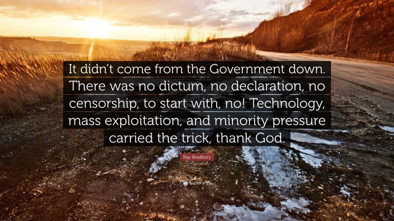 Ray Bradbury Quote: “It didn’t come from the Government down. There was no dictum, no declaration, no censorship, to start with, no! Technology, mass exploitation, and minority pressure carried the trick, thank God.”
