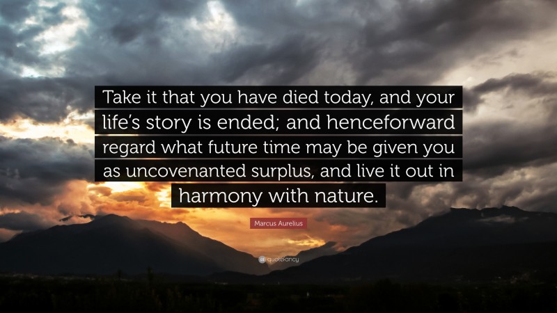 Marcus Aurelius Quote: “Take it that you have died today, and your life’s story is ended; and henceforward regard what future time may be given you as uncovenanted surplus, and live it out in harmony with nature.”