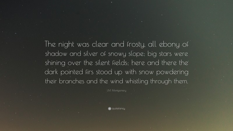L.M. Montgomery Quote: “The night was clear and frosty, all ebony of shadow and silver of snowy slope; big stars were shining over the silent fields; here and there the dark pointed firs stood up with snow powdering their branches and the wind whistling through them.”