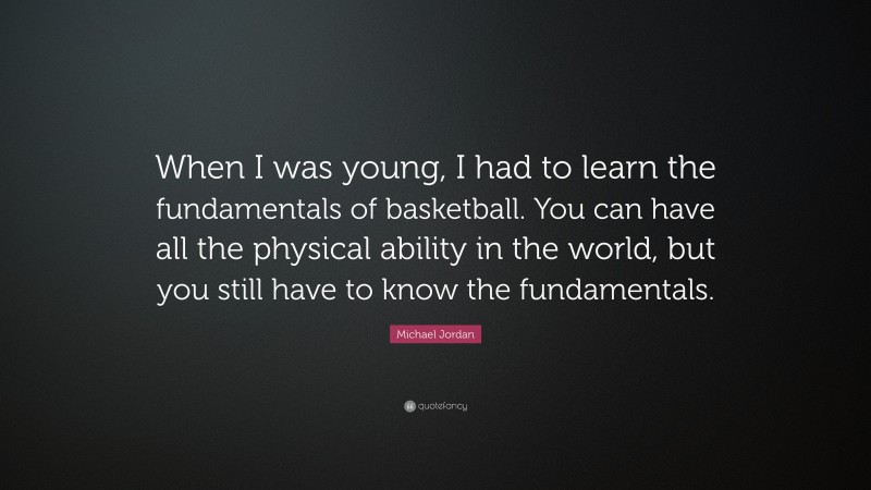 Michael Jordan Quote: “When I was young, I had to learn the fundamentals of basketball. You can have all the physical ability in the world, but you still have to know the fundamentals.”