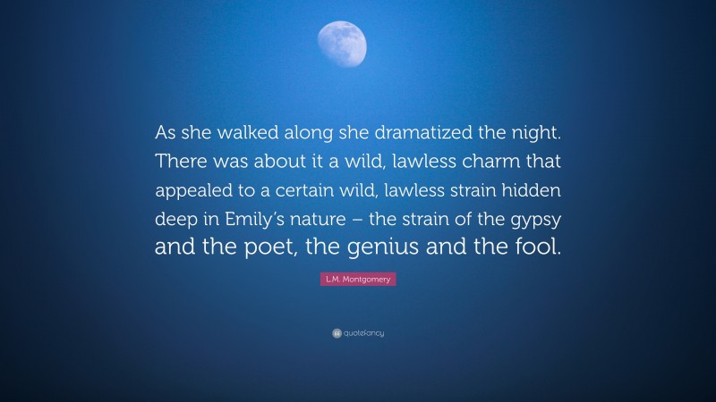 L.M. Montgomery Quote: “As she walked along she dramatized the night. There was about it a wild, lawless charm that appealed to a certain wild, lawless strain hidden deep in Emily’s nature – the strain of the gypsy and the poet, the genius and the fool.”