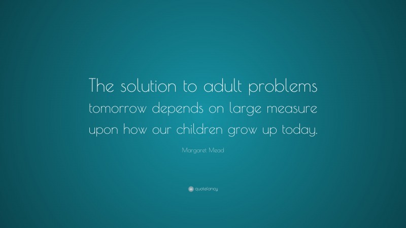 Margaret Mead Quote: “The solution to adult problems tomorrow depends on large measure upon how our children grow up today.”
