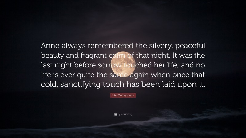 L.M. Montgomery Quote: “Anne always remembered the silvery, peaceful beauty and fragrant calm of that night. It was the last night before sorrow touched her life; and no life is ever quite the same again when once that cold, sanctifying touch has been laid upon it.”